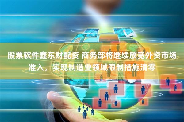 股票软件鑫东财配资 商务部将继续放宽外资市场准入，实现制造业领域限制措施清零