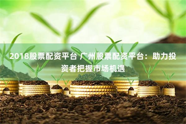 2018股票配资平台 广州股票配资平台：助力投资者把握市场机遇